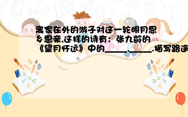 离家在外的游子对这一轮明月思乡思亲,这样的诗有：张九龄的《望月怀远》中的_____,_____.描写路途中忧愁满腹难以入眠的诗有张继的《_______》中的______,______._____的《宿建德江》中的_______,__