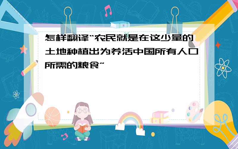 怎样翻译“农民就是在这少量的土地种植出为养活中国所有人口所需的粮食”