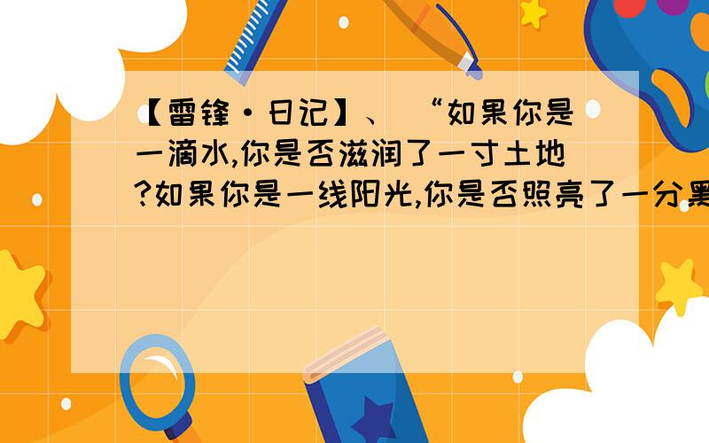 【雷锋·日记】、 “如果你是一滴水,你是否滋润了一寸土地?如果你是一线阳光,你是否照亮了一分黑暗?如果你是一颗粮食,你是否哺育了有用的生命?如果你是一颗最小的螺丝钉,你是否永远坚