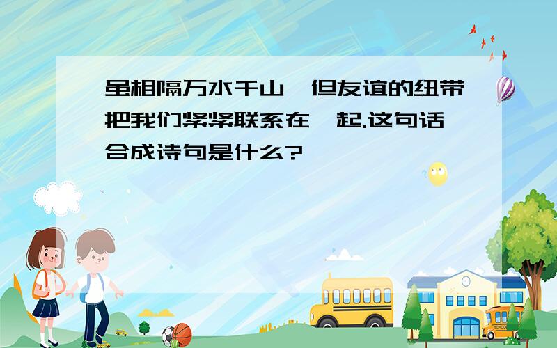 虽相隔万水千山,但友谊的纽带把我们紧紧联系在一起.这句话合成诗句是什么?