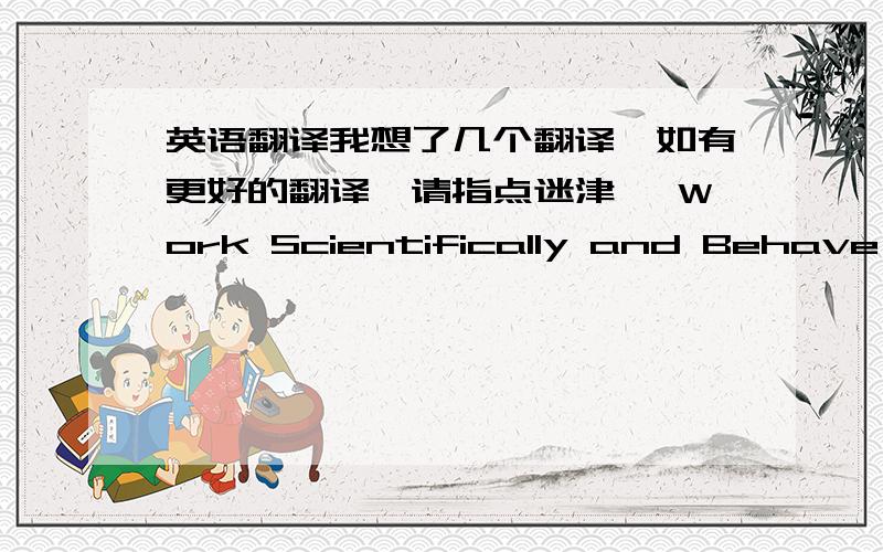 英语翻译我想了几个翻译,如有更好的翻译,请指点迷津, Work Scientifically and Behave ProperlyScientific Work and  Civilized Behavior (我担心Scientific Work会误解,因为它有两个含义,一个是科学系统的工作,一个