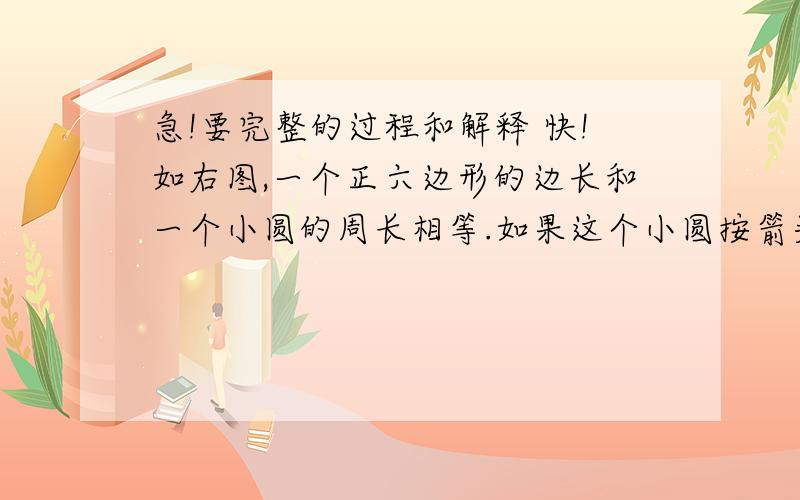 急!要完整的过程和解释 快!如右图,一个正六边形的边长和一个小圆的周长相等.如果这个小圆按箭头方向从某一方位置沿着正六边形的周边作无滑动滚动,直至回到原出发位置.那么,（1） 这个