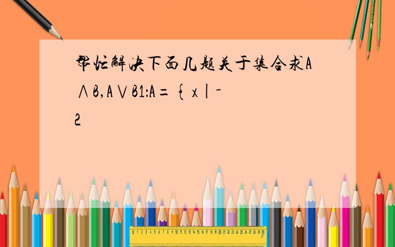 帮忙解决下面几题关于集合求A∧B,A∨B1：A={x|-2