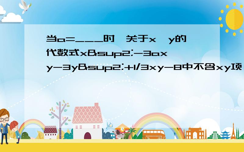 当a=___时,关于x,y的代数式x²-3axy-3y²+1/3xy-8中不含xy项