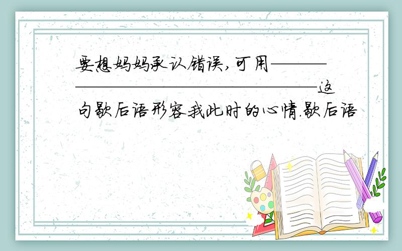 要想妈妈承认错误,可用————————————————这句歇后语形容我此时的心情.歇后语