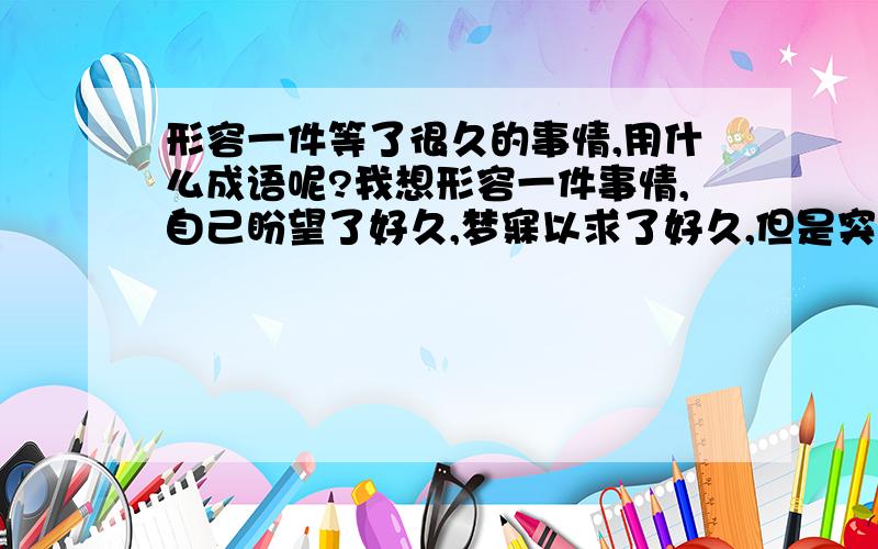 形容一件等了很久的事情,用什么成语呢?我想形容一件事情,自己盼望了好久,梦寐以求了好久,但是突如其来的实现了,有没有用一个成语就能概括了