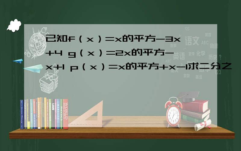 已知f（x）=x的平方-3x+4 g（x）=2x的平方-x+1 p（x）=x的平方+x-1求二分之一f（x）+四分之一g（x）+p（x）求f（1）-g（2）+p（3）