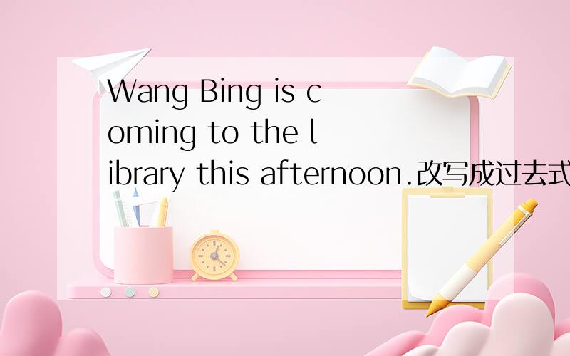 Wang Bing is coming to the library this afternoon.改写成过去式.Wang Bing — — the library a moment ago.