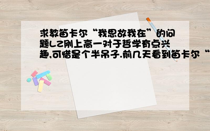 求教笛卡尔“我思故我在”的问题LZ刚上高一对于哲学有点兴趣,可惜是个半吊子.前几天看到笛卡尔“我思故我在”的问题,LZ无法理解他所谓的先怀疑一切的存在,再从怀疑中得出”我“思考