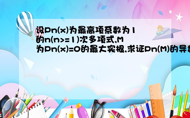 设Pn(x)为最高项系数为1的n(n>=1)次多项式,M为Pn(x)=0的最大实根,求证Pn(M)的导数大于等于0