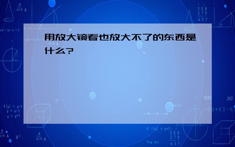 用放大镜看也放大不了的东西是什么?