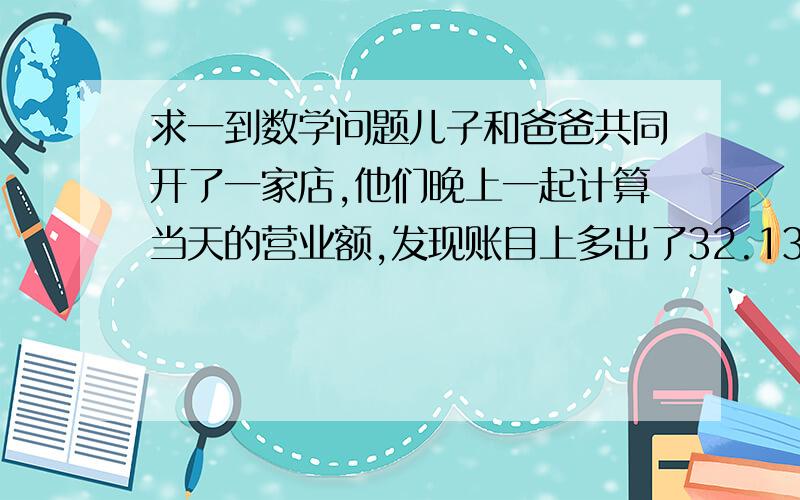 求一到数学问题儿子和爸爸共同开了一家店,他们晚上一起计算当天的营业额,发现账目上多出了32.13元,后来发现把一笔钱的小数点点错了了一位.求原来的这笔钱是多少?