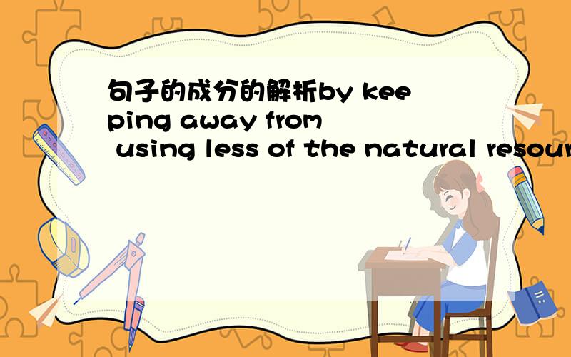 句子的成分的解析by keeping away from using less of the natural resource这句中keeping away from 是不是有点多余?有点翻译不顺通过使用更少的自然资源 不就行了 keeping away from充当什么作用 怎么翻译合适