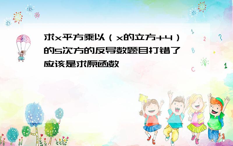 求x平方乘以（x的立方+4）的5次方的反导数题目打错了 应该是求原函数