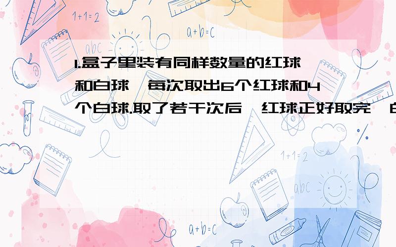 1.盒子里装有同样数量的红球和白球,每次取出6个红球和4个白球.取了若干次后,红球正好取完,白球还有10个.一共取了几次?盒子里原来有红球多少个?(列方程解答）2.一个长方体,如果高增加2厘