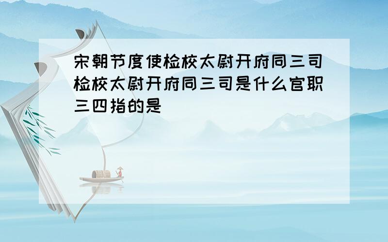 宋朝节度使检校太尉开府同三司检校太尉开府同三司是什么官职三四指的是