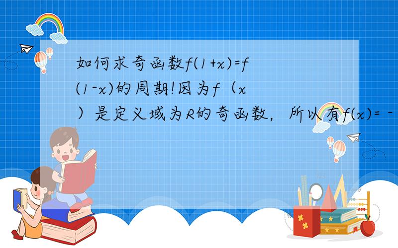 如何求奇函数f(1+x)=f(1-x)的周期!因为f（x）是定义域为R的奇函数，所以有f(x)= - f(-x)。因为图像关于直线x=1对称，所以f(x)= f(2-x)，所以f(2-x)=- f(-x)，用X代换-X，可以得到f(2+x)=- f(x)，用2+X代换X所