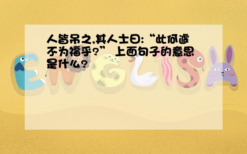 人皆吊之,其人士曰:“此何遽不为福乎?” 上面句子的意思是什么?