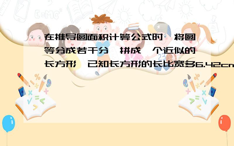 在推导圆面积计算公式时,将圆等分成若干分,拼成一个近似的长方形,已知长方形的长比宽多6.42cm,求圆的面积.个位好人帮个忙,