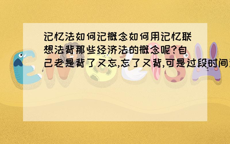 记忆法如何记概念如何用记忆联想法背那些经济法的概念呢?自己老是背了又忘,忘了又背,可是过段时间没看的话又会忘记那些概念~记性太差了