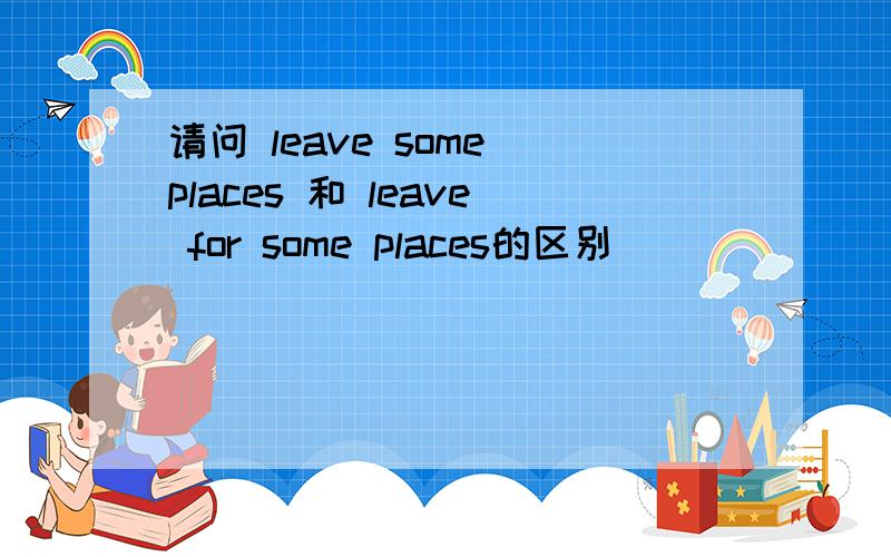 请问 leave some places 和 leave for some places的区别