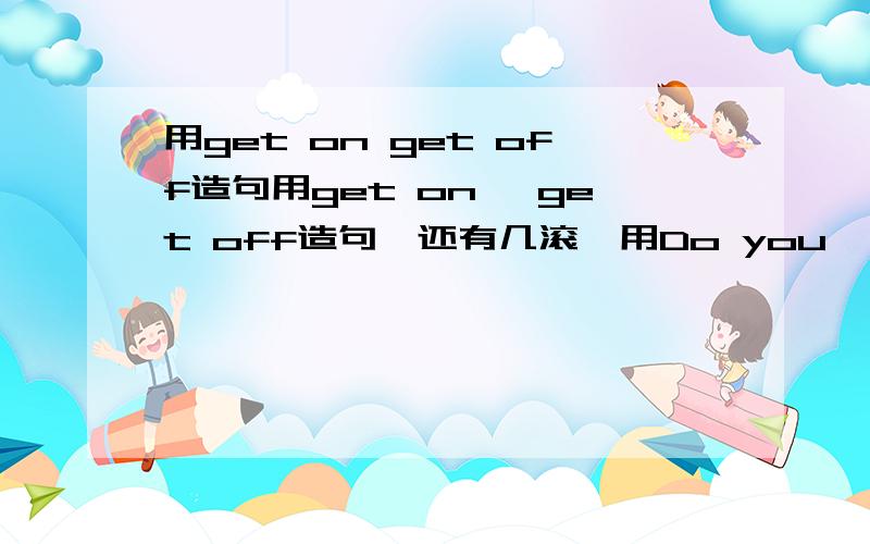 用get on get off造句用get on ,get off造句,还有几滚,用Do you ,Did you造句,多答一个多加10分