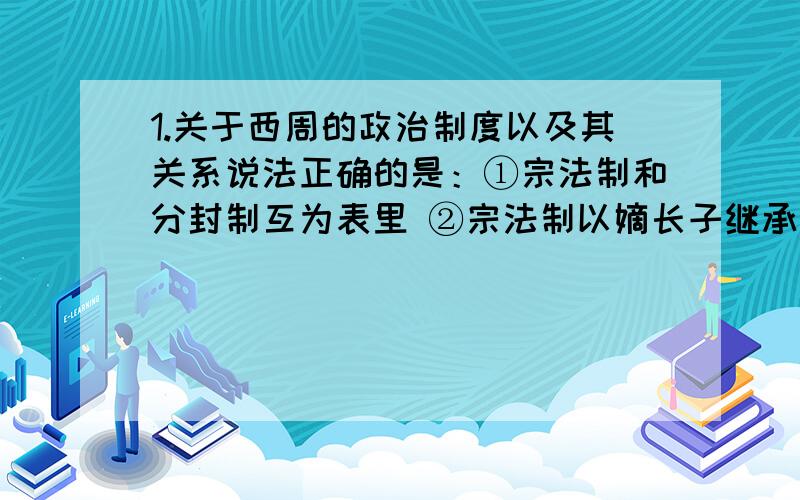 1.关于西周的政治制度以及其关系说法正确的是：①宗法制和分封制互为表里 ②宗法制以嫡长子继承制为核心 ③通过分封制和宗法制,建立起等级森严的等级制度 ④整套制度一直维系了周的