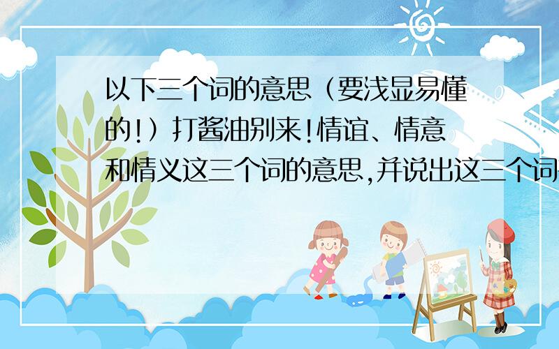 以下三个词的意思（要浅显易懂的!）打酱油别来!情谊、情意和情义这三个词的意思,并说出这三个词有什么区别,在什么场合使用?星期一语文老是要提问.是人教版六年级上册老人与海鸥中的