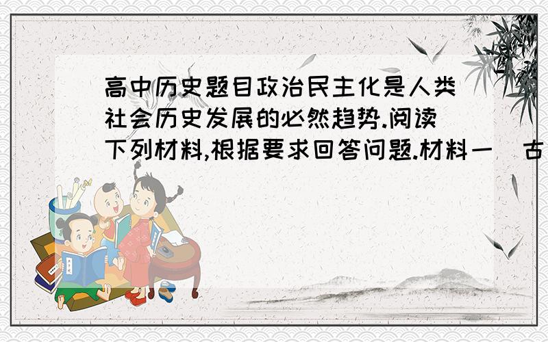 高中历史题目政治民主化是人类社会历史发展的必然趋势.阅读下列材料,根据要求回答问题.材料一  古代希腊的民主与今天西方的民主不能完全相提并论.在雅典,城邦的所有公民都有可能亲自