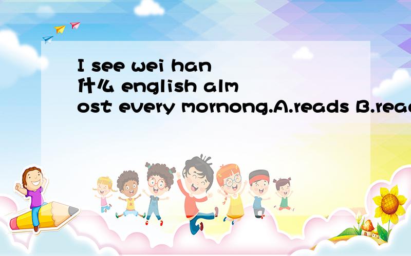 I see wei han 什么 english almost every mornong.A.reads B.reading C.read D.to read