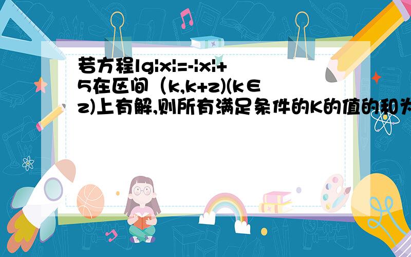 若方程lg|x|=-|x|+5在区间（k,k+z)(k∈z)上有解,则所有满足条件的K的值的和为多少?