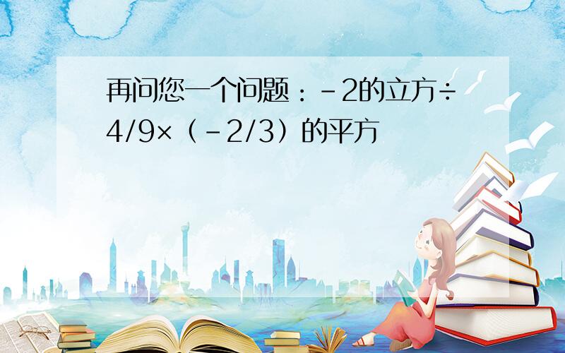 再问您一个问题：－2的立方÷4/9×（－2/3）的平方