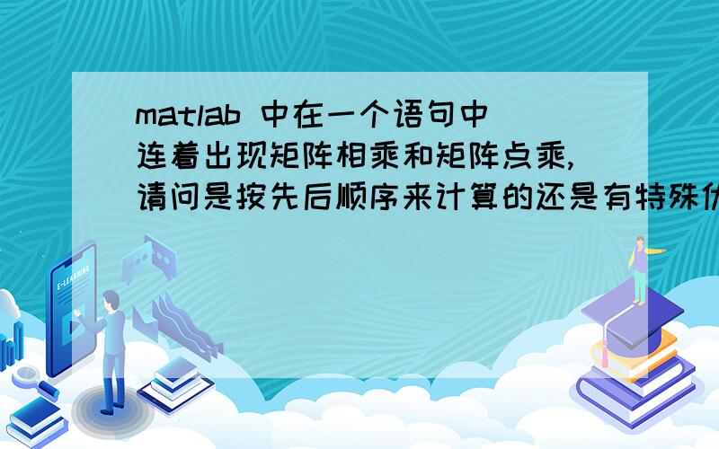 matlab 中在一个语句中连着出现矩阵相乘和矩阵点乘,请问是按先后顺序来计算的还是有特殊优先级的?