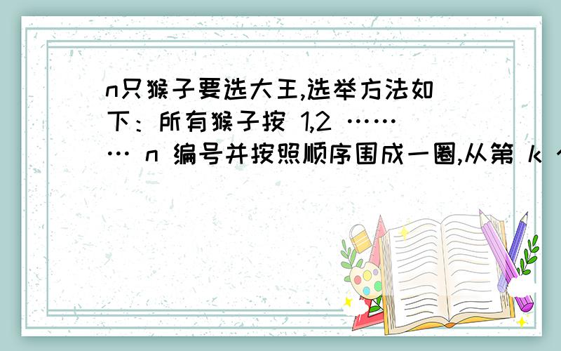 n只猴子要选大王,选举方法如下：所有猴子按 1,2 ……… n 编号并按照顺序围成一圈,从第 k 个猴子起,帮忙编个程序,用循环链表