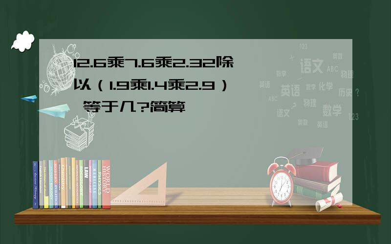 12.6乘7.6乘2.32除以（1.9乘1.4乘2.9） 等于几?简算