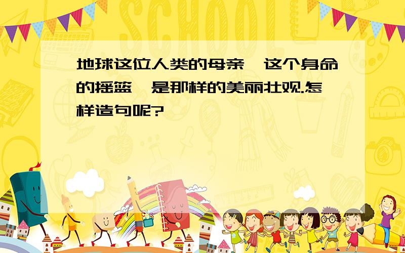 地球这位人类的母亲,这个身命的摇篮,是那样的美丽壮观.怎样造句呢?