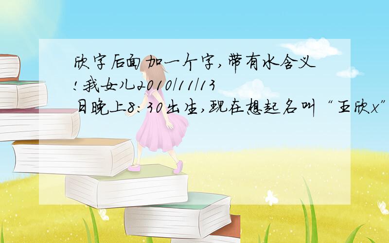 欣字后面加一个字,带有水含义!我女儿2010/11/13日晚上8：30出生,现在想起名叫“王欣x” 最后要加个字,带有水旁或水含义的字,明天要用名字办好多证件!