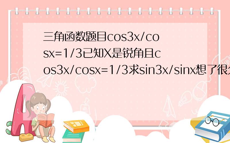 三角函数题目cos3x/cosx=1/3已知X是锐角且cos3x/cosx=1/3求sin3x/sinx想了很久,题目简单,做起来难啊