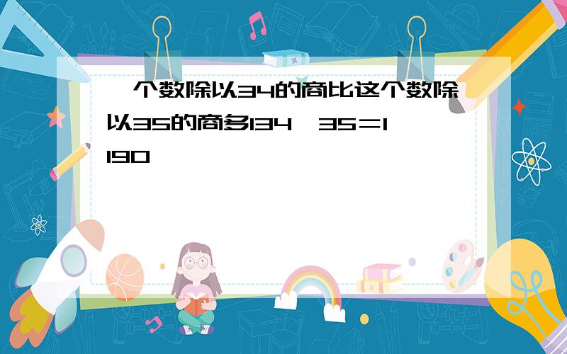 一个数除以34的商比这个数除以35的商多134*35＝1190