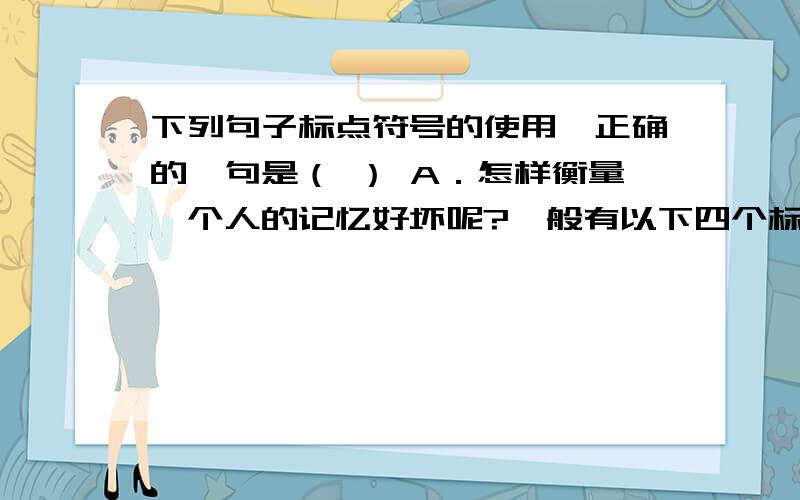 下列句子标点符号的使用,正确的一句是（ ） A．怎样衡量一个人的记忆好坏呢?一般有以下四个标准：记忆的广度,记忆的速度,记忆的长久性,记忆的准确性.B．我们每一个人都应该遵守法律,