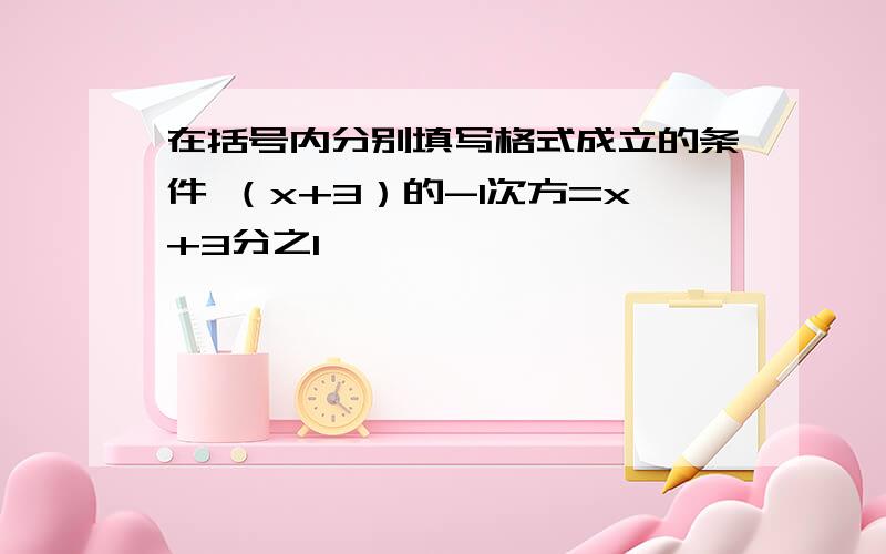 在括号内分别填写格式成立的条件 （x+3）的-1次方=x+3分之1