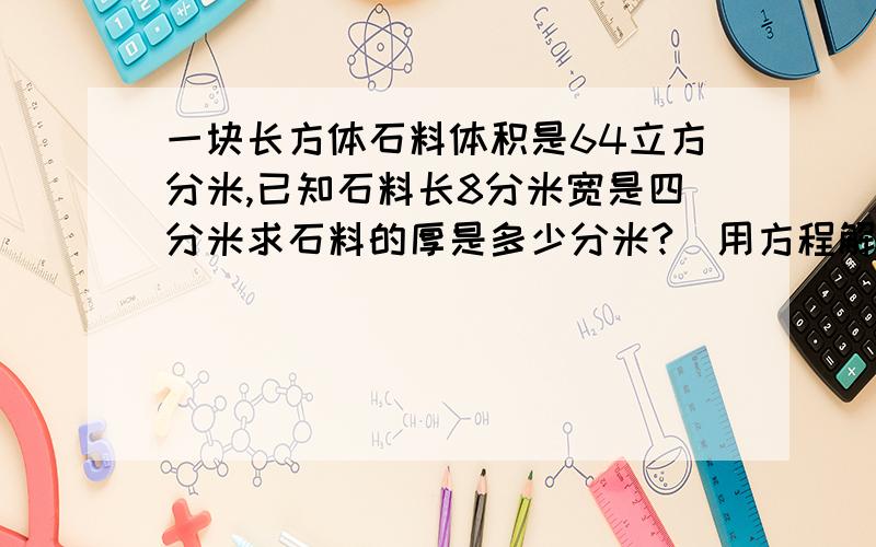 一块长方体石料体积是64立方分米,已知石料长8分米宽是四分米求石料的厚是多少分米?（用方程解答）