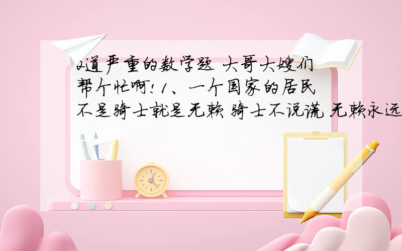 2道严重的数学题 大哥大嫂们帮个忙啊!1、一个国家的居民不是骑士就是无赖 骑士不说谎 无赖永远说谎 我们遇到该国家A和B两个人 B说：“A和我不同,一个是骑士,一个是无赖” 请问A是骑士还