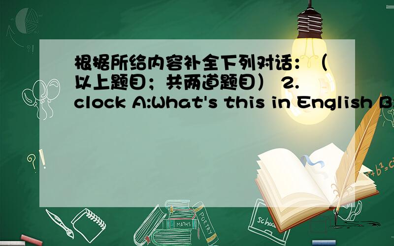 根据所给内容补全下列对话：（以上题目；共两道题目） 2.clock A:What's this in English B:在B那填合适的对话