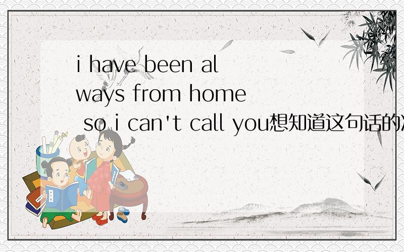 i have been always from home so i can't call you想知道这句话的准确翻译!