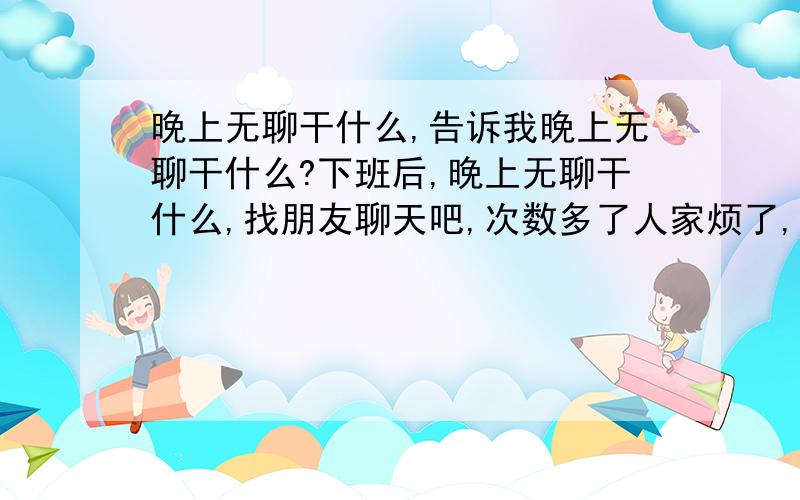 晚上无聊干什么,告诉我晚上无聊干什么?下班后,晚上无聊干什么,找朋友聊天吧,次数多了人家烦了,谁告诉晚上无聊干什么比较好,又不影响别人,也能解决根本问题.