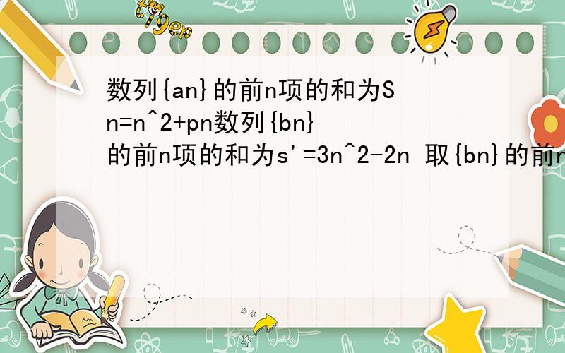 数列{an}的前n项的和为Sn=n^2+pn数列{bn}的前n项的和为s'=3n^2-2n 取{bn}的前n项奇数项按原来顺序构成数列{Cn}求Cn的表达式