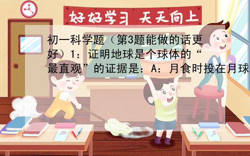 初一科学题（第3题能做的话更好）1：证明地球是个球体的“最直观”的证据是：A：月食时投在月球面上的影子是圆的B：麦哲伦船队完成环绕地球航行一周C：欲穷千里目,更上一层楼——登