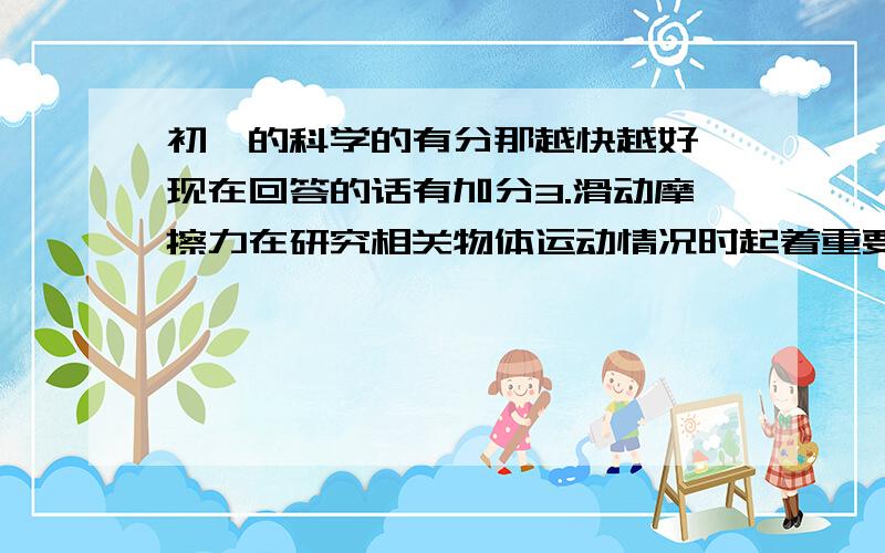 初一的科学的有分那越快越好,现在回答的话有加分3.滑动摩擦力在研究相关物体运动情况时起着重要作用.通过实验探究已经知道滑动摩擦力与接触面的粗糙程度有关,也与接触面之间的压力