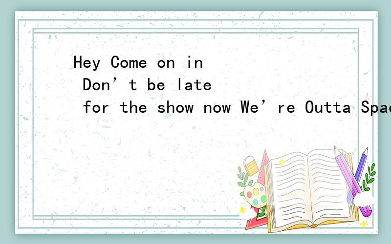 Hey Come on in Don’t be late for the show now We’re Outta Space We’re gonna go with the flow nowHeyCome on inDon’t be late for the show nowWe’reOutta SpaceWe’re gonna go with the flow nowYeahPhat：向左　向右　将身体融入呢个